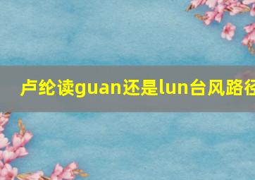 卢纶读guan还是lun台风路径