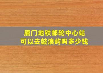 厦门地铁邮轮中心站可以去鼓浪屿吗多少钱