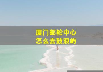 厦门邮轮中心怎么去鼓浪屿