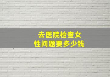 去医院检查女性问题要多少钱