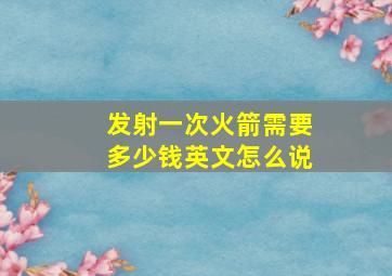 发射一次火箭需要多少钱英文怎么说