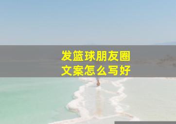 发篮球朋友圈文案怎么写好