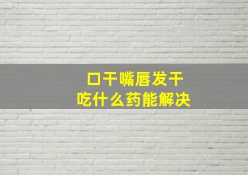 口干嘴唇发干吃什么药能解决