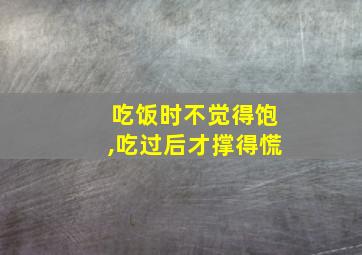 吃饭时不觉得饱,吃过后才撑得慌