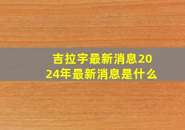 吉拉宇最新消息2024年最新消息是什么