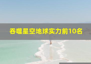 吞噬星空地球实力前10名