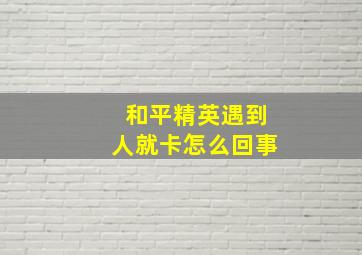 和平精英遇到人就卡怎么回事