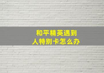 和平精英遇到人特别卡怎么办