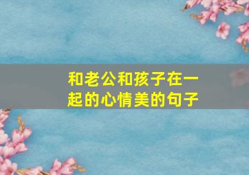 和老公和孩子在一起的心情美的句子