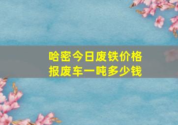 哈密今日废铁价格报废车一吨多少钱