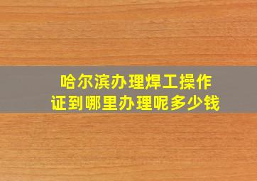 哈尔滨办理焊工操作证到哪里办理呢多少钱