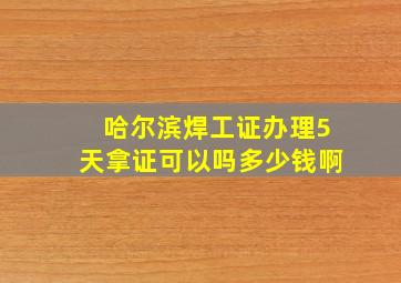 哈尔滨焊工证办理5天拿证可以吗多少钱啊