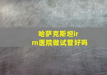 哈萨克斯坦irm医院做试管好吗