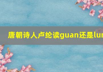 唐朝诗人卢纶读guan还是lun