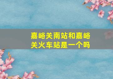 嘉峪关南站和嘉峪关火车站是一个吗