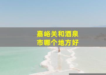 嘉峪关和酒泉市哪个地方好