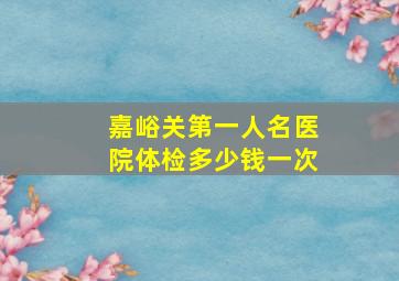 嘉峪关第一人名医院体检多少钱一次