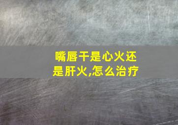 嘴唇干是心火还是肝火,怎么治疗