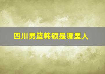 四川男篮韩硕是哪里人