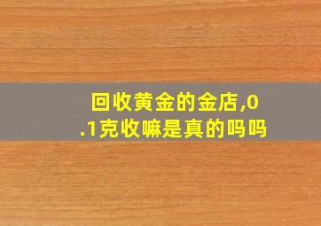 回收黄金的金店,0.1克收嘛是真的吗吗