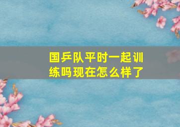 国乒队平时一起训练吗现在怎么样了