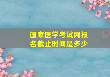 国家医学考试网报名截止时间是多少