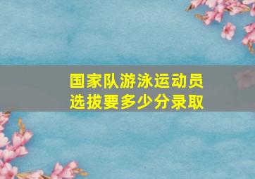 国家队游泳运动员选拔要多少分录取