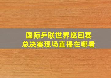 国际乒联世界巡回赛总决赛现场直播在哪看