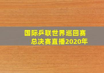 国际乒联世界巡回赛总决赛直播2020年