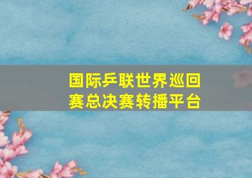 国际乒联世界巡回赛总决赛转播平台