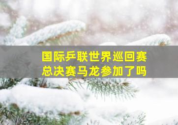 国际乒联世界巡回赛总决赛马龙参加了吗