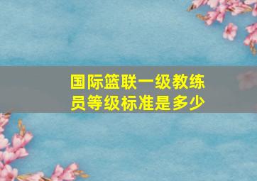 国际篮联一级教练员等级标准是多少