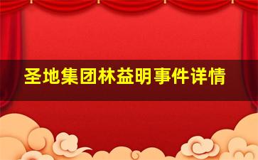 圣地集团林益明事件详情