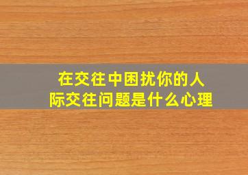 在交往中困扰你的人际交往问题是什么心理