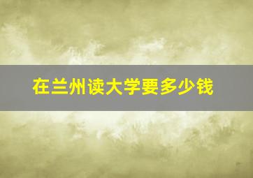 在兰州读大学要多少钱