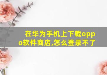 在华为手机上下载oppo软件商店,怎么登录不了