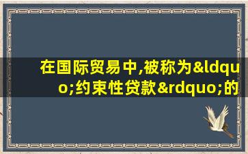 在国际贸易中,被称为“约束性贷款”的是