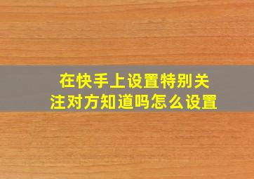 在快手上设置特别关注对方知道吗怎么设置