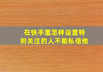 在快手里怎样设置特别关注的人不能私信他