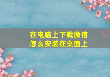 在电脑上下载微信怎么安装在桌面上