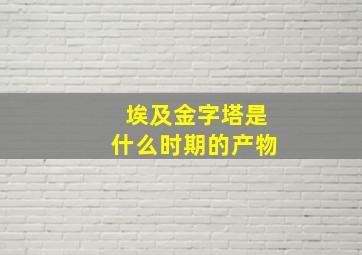 埃及金字塔是什么时期的产物