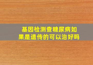 基因检测查糖尿病如果是遗传的可以治好吗