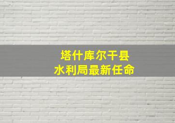 塔什库尔干县水利局最新任命