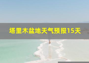 塔里木盆地天气预报15天