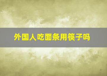 外国人吃面条用筷子吗