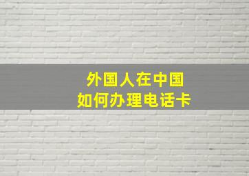 外国人在中国如何办理电话卡