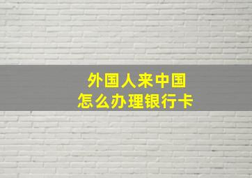 外国人来中国怎么办理银行卡