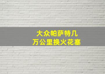 大众帕萨特几万公里换火花塞