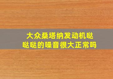 大众桑塔纳发动机哒哒哒的噪音很大正常吗