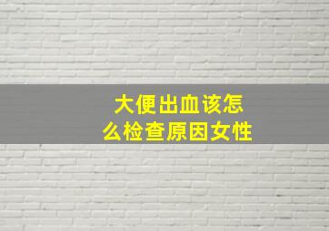 大便出血该怎么检查原因女性